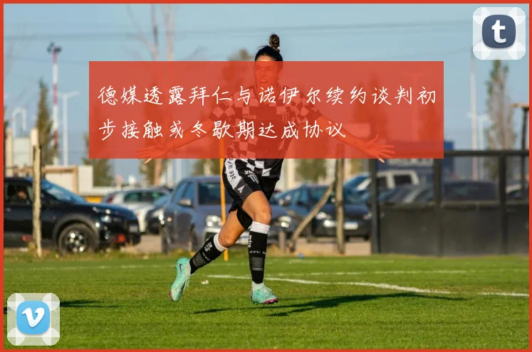 德媒透露拜仁与诺伊尔续约谈判初步接触或冬歇期达成协议