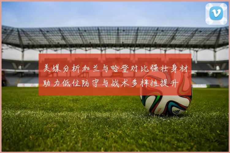 美媒分析加兰与哈登对比强壮身材助力低位防守与战术多样性提升