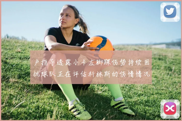 卢指导透露小卡左脚踝伤势持续困扰球队正在评估科林斯的伤情情况