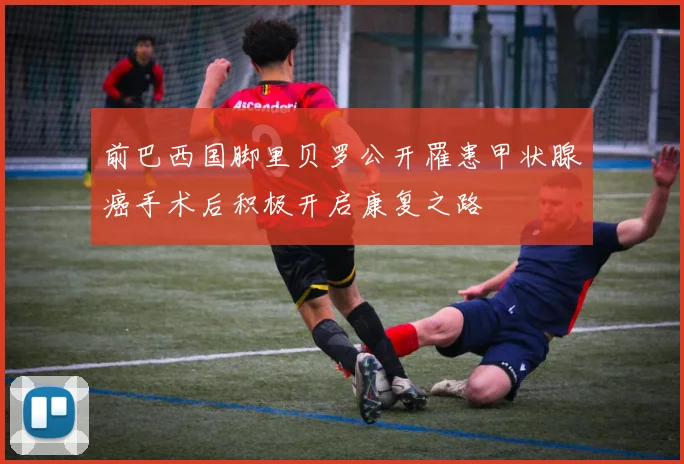 前巴西国脚里贝罗公开罹患甲状腺癌手术后积极开启康复之路