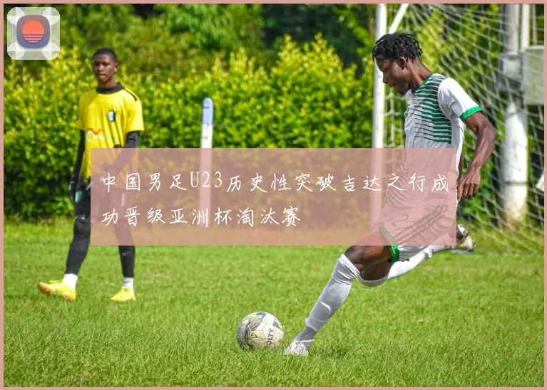 中国男足U23历史性突破吉达之行成功晋级亚洲杯淘汰赛