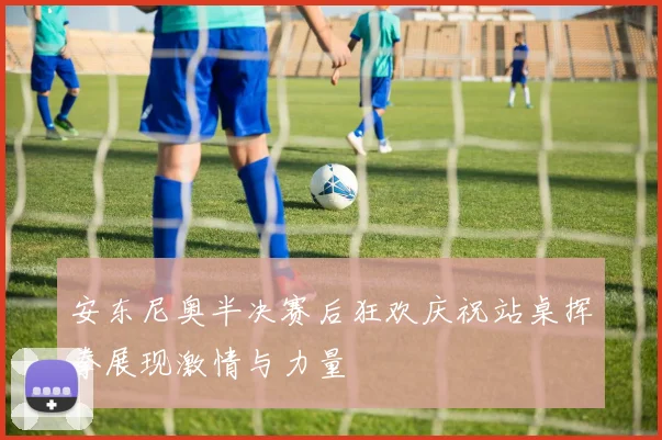 安东尼奥半决赛后狂欢庆祝站桌挥拳展现激情与力量