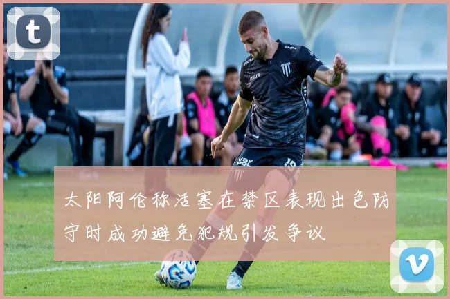 太阳阿伦称活塞在禁区表现出色防守时成功避免犯规引发争议