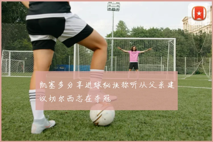 凯塞多分享进球秘诀称听从父亲建议切尔西志在夺冠