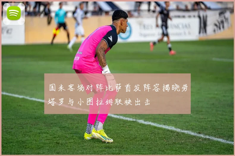 国米客场对阵比萨首发阵容揭晓劳塔罗与小图拉姆联袂出击