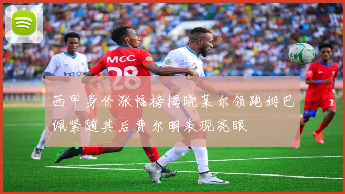 西甲身价涨幅榜揭晓莱尔领跑姆巴佩紧随其后费尔明表现亮眼