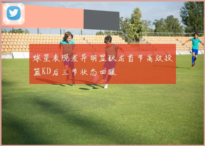 球星表现差异明显狄龙首节高效投篮KD后三节状态回暖