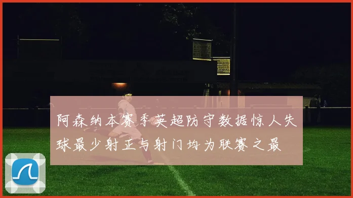 阿森纳本赛季英超防守数据惊人失球最少射正与射门均为联赛之最
