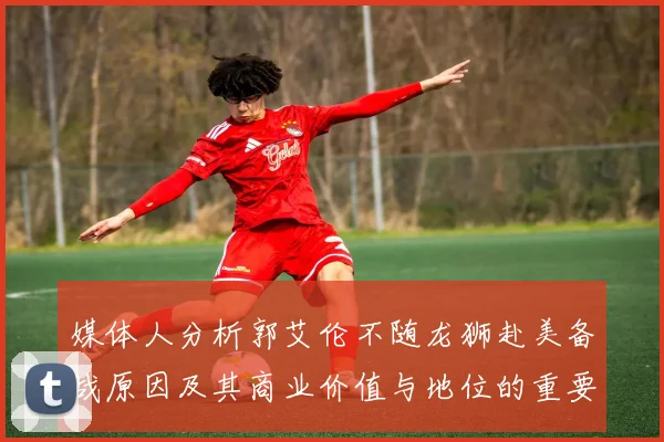 媒体人分析郭艾伦不随龙狮赴美备战原因及其商业价值与地位的重要性