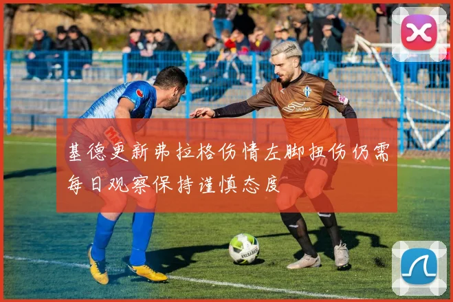 基德更新弗拉格伤情左脚扭伤仍需每日观察保持谨慎态度