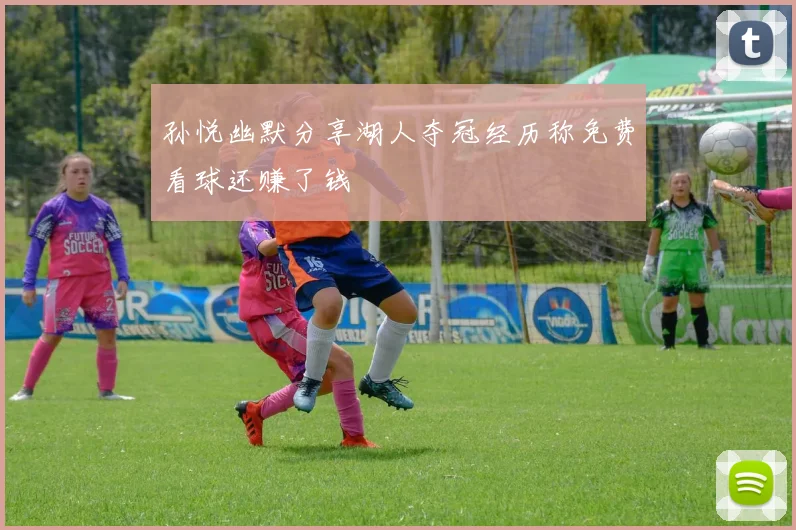 孙悦幽默分享湖人夺冠经历称免费看球还赚了钱