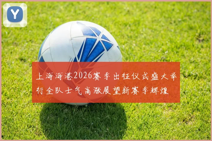 上海海港2026赛季出征仪式盛大举行全队士气高涨展望新赛季辉煌