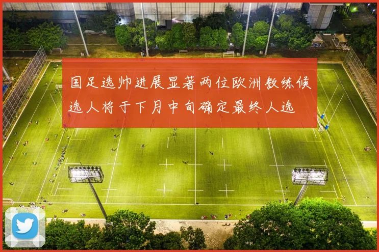 国足选帅进展显著两位欧洲教练候选人将于下月中旬确定最终人选