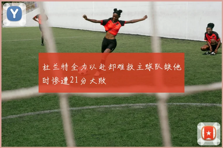 杜兰特全力以赴却难救主球队缺他时惨遭21分大败