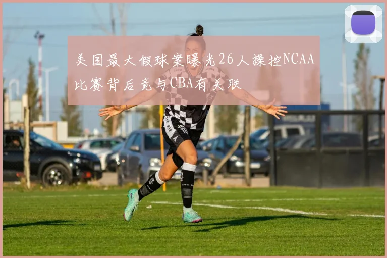 美国最大假球案曝光26人操控NCAA比赛背后竟与CBA有关联