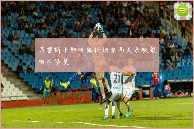 马雷斯卡即将离任切尔西关系破裂难以修复