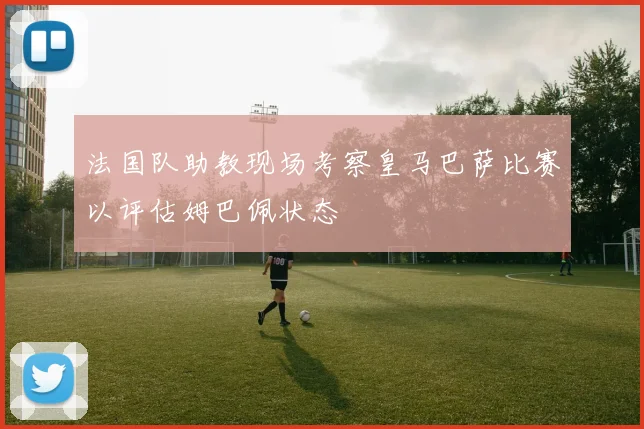 法国队助教现场考察皇马巴萨比赛以评估姆巴佩状态