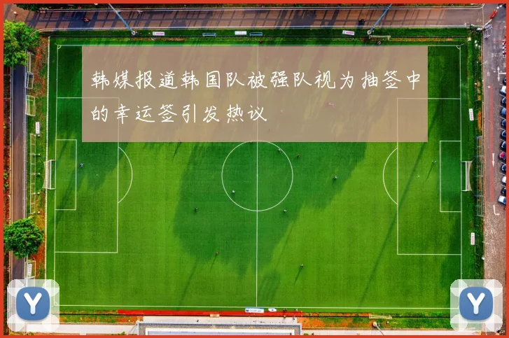 韩媒报道韩国队被强队视为抽签中的幸运签引发热议