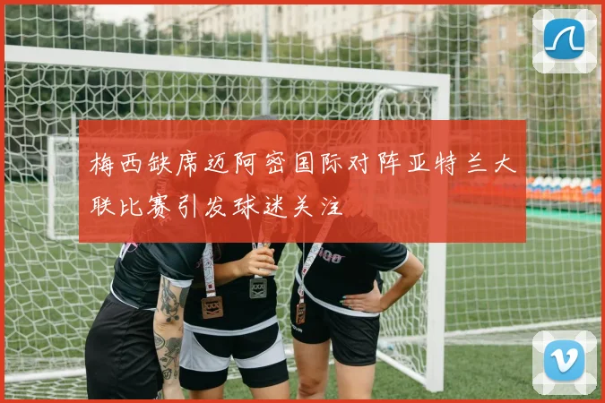 梅西缺席迈阿密国际对阵亚特兰大联比赛引发球迷关注