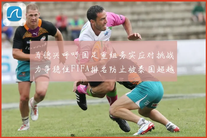马德兴呼吁国足重组务实应对挑战力争稳住FIFA排名防止被泰国超越