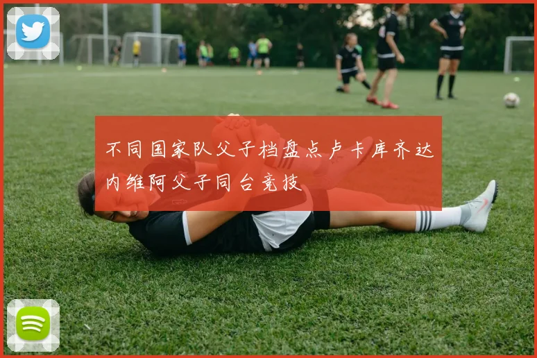 不同国家队父子档盘点卢卡库齐达内维阿父子同台竞技