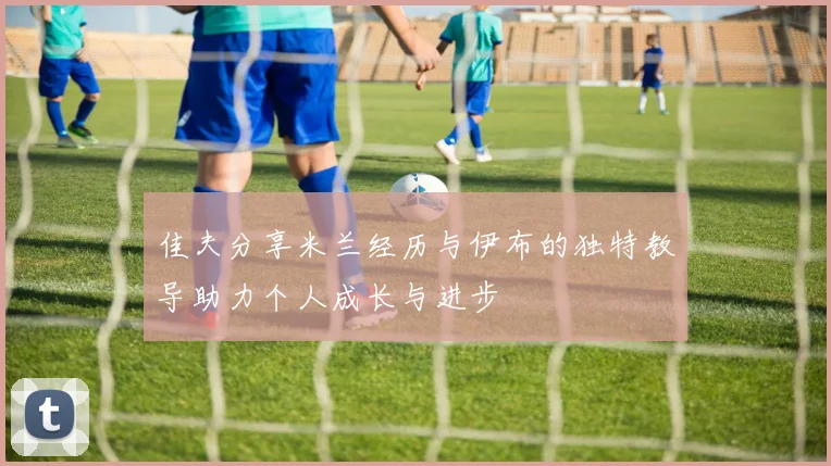 佳夫分享米兰经历与伊布的独特教导助力个人成长与进步
