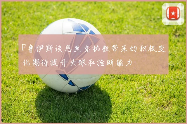 F鲁伊斯谈恩里克执教带来的积极变化期待提升头球和抢断能力