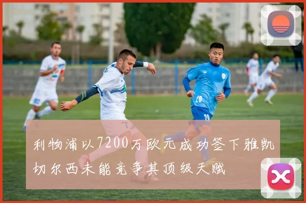 利物浦以7200万欧元成功签下雅凯切尔西未能竞争其顶级天赋