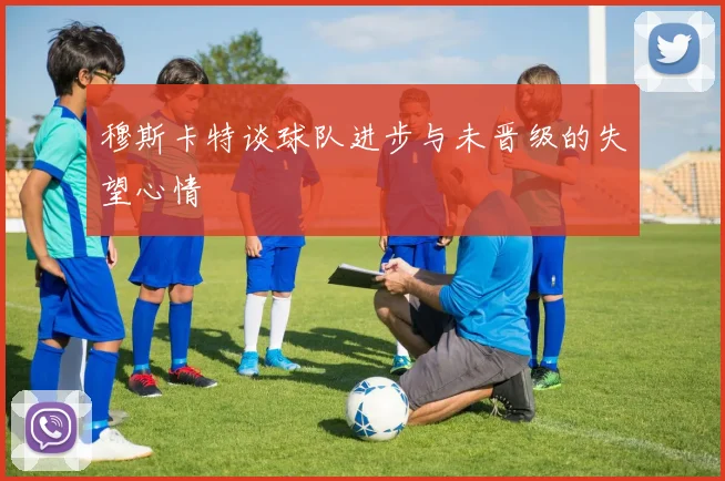 穆斯卡特谈球队进步与未晋级的失望心情