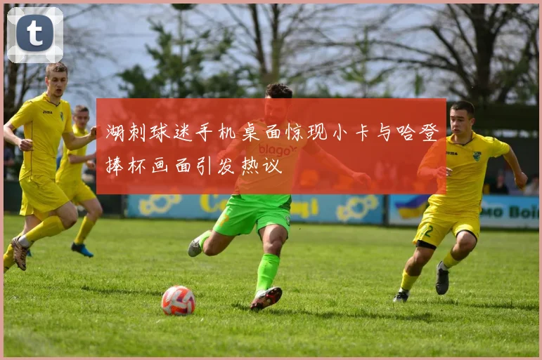 湖刺球迷手机桌面惊现小卡与哈登捧杯画面引发热议