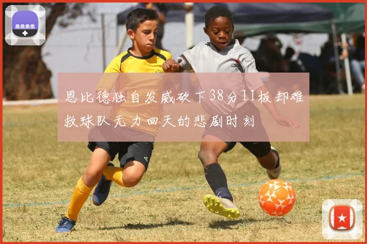 恩比德独自发威砍下38分11板却难救球队无力回天的悲剧时刻