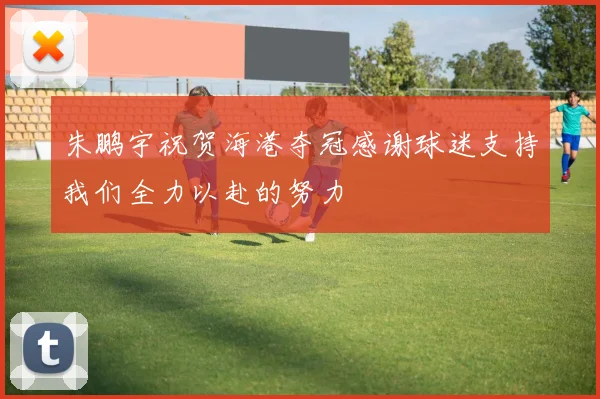 朱鹏宇祝贺海港夺冠感谢球迷支持我们全力以赴的努力