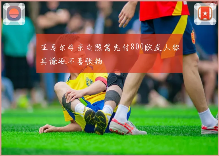 亚马尔母亲合照需先付800欧友人称其谦逊不喜张扬