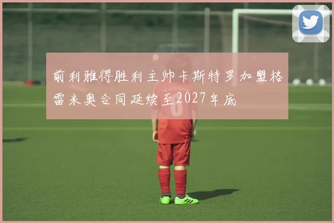 前利雅得胜利主帅卡斯特罗加盟格雷米奥合同延续至2027年底