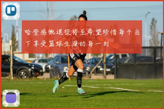 哈登感慨退役将至希望珍惜每个当下享受篮球生涯的每一刻