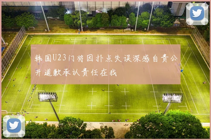 韩国U23门将因扑点失误深感自责公开道歉承认责任在我