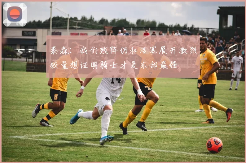 泰森：我们残阵仍和活塞展开激烈较量想证明骑士才是东部最强