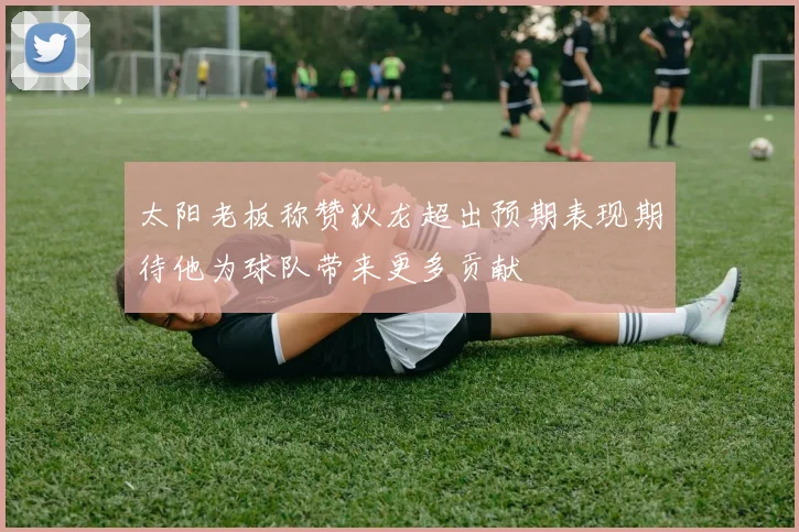 太阳老板称赞狄龙超出预期表现期待他为球队带来更多贡献