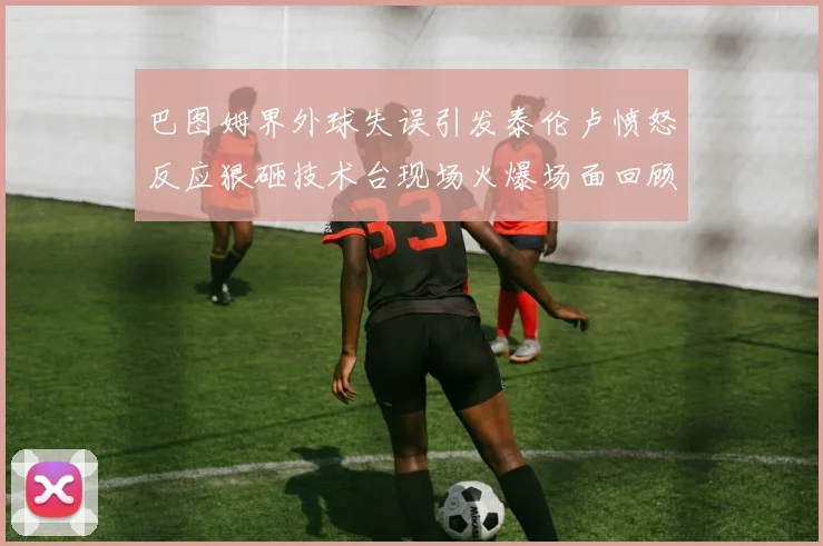 巴图姆界外球失误引发泰伦卢愤怒反应狠砸技术台现场火爆场面回顾