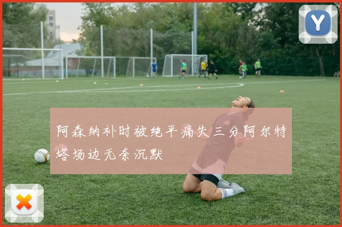 阿森纳补时被绝平痛失三分阿尔特塔场边无奈沉默