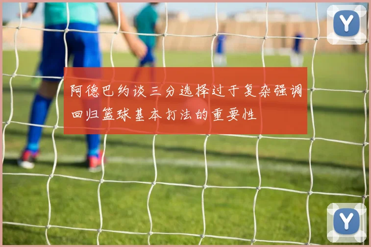 阿德巴约谈三分选择过于复杂强调回归篮球基本打法的重要性